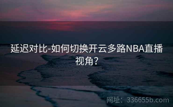 延迟对比-如何切换开云多路NBA直播视角？