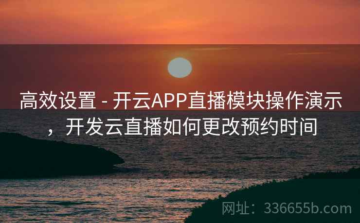 高效设置 - 开云APP直播模块操作演示，开发云直播如何更改预约时间