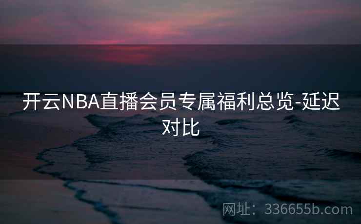 开云NBA直播会员专属福利总览-延迟对比 开云NBA直播会员专属福利总览-延迟对比