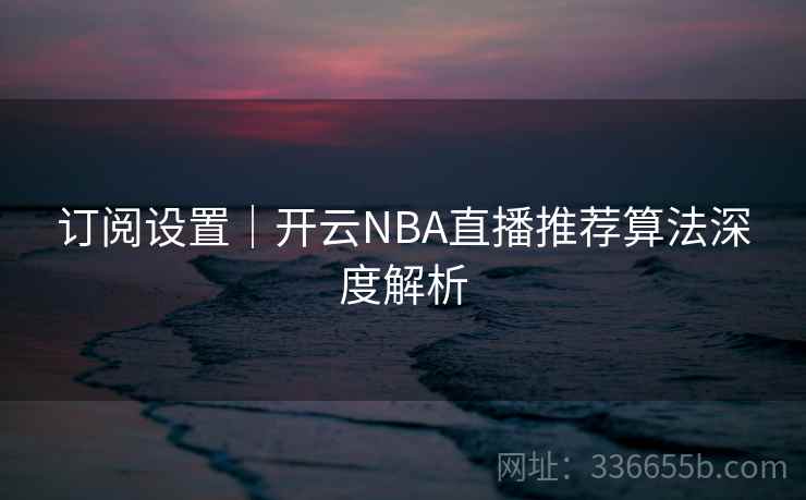 订阅设置|开云NBA直播推荐算法深度解析 订阅设置|开云NBA直播推荐算法深度解析