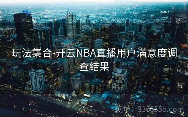 玩法集合-开云NBA直播用户满意度调查结果 玩法集合-开云NBA直播用户满意度调查结果