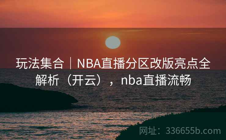 玩法集合｜NBA直播分区改版亮点全解析（开云），nba直播流畅