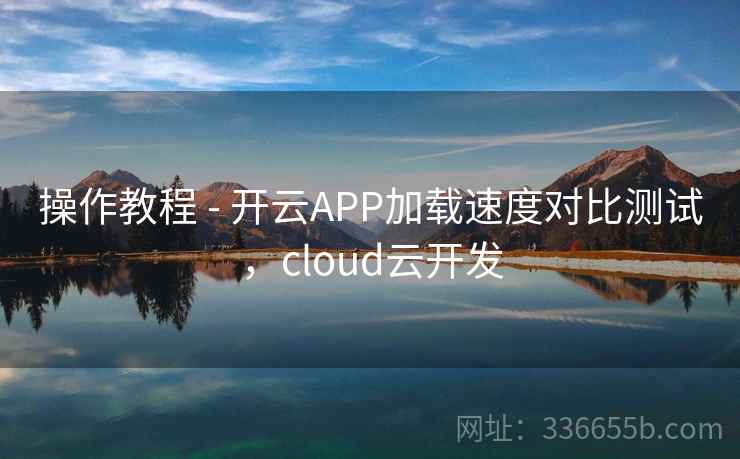 操作教程 - 开云APP加载速度对比测试,cloud云开发 操作教程 - 开云APP加载速度对比测试,cloud云开发