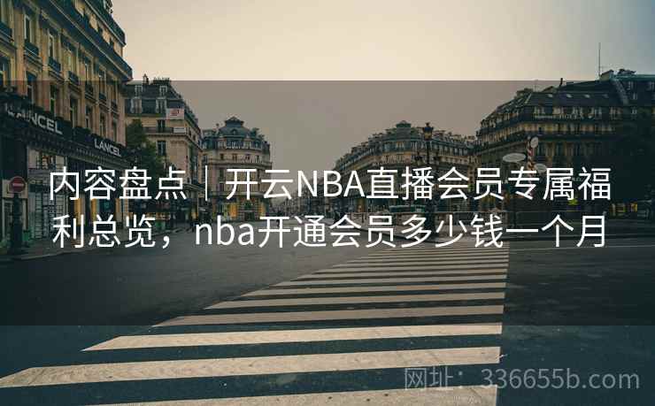 内容盘点｜开云NBA直播会员专属福利总览，nba开通会员多少钱一个月