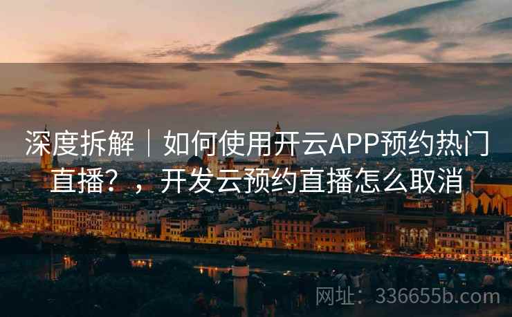 深度拆解｜如何使用开云APP预约热门直播？，开发云预约直播怎么取消