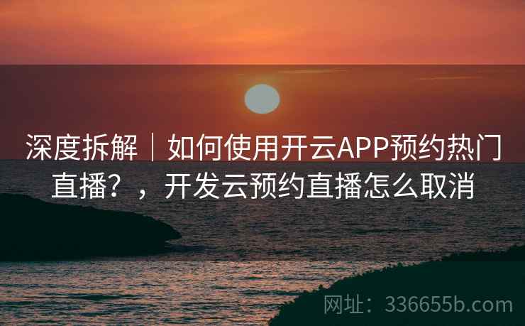 深度拆解｜如何使用开云APP预约热门直播？，开发云预约直播怎么取消
